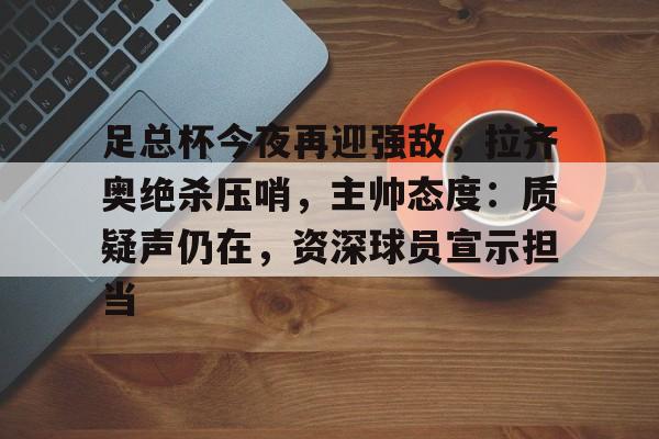足总杯今夜再迎强敌，拉齐奥绝杀压哨，主帅态度：质疑声仍在，资深球员宣示担当的简单介绍-乐鱼体育登录